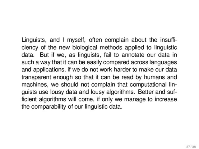 Outlook
Linguists, and I myself, often complain about the insuﬃ-
ciency of the new biological methods applied to linguistic
data. But if we, as linguists, fail to annotate our data in
such a way that it can be easily compared across languages
and applications, if we do not work harder to make our data
transparent enough so that it can be read by humans and
machines, we should not complain that computational lin-
guists use lousy data and lousy algorithms. Better and suf-
ﬁcient algorithms will come, if only we manage to increase
the comparability of our linguistic data.
37 / 38
