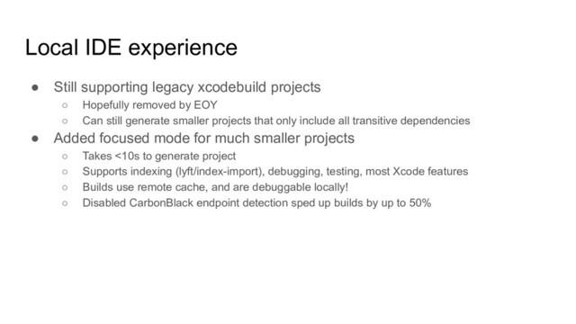 Local IDE experience
● Still supporting legacy xcodebuild projects
○ Hopefully removed by EOY
○ Can still generate smaller projects that only include all transitive dependencies
● Added focused mode for much smaller projects
○ Takes <10s to generate project
○ Supports indexing (lyft/index-import), debugging, testing, most Xcode features
○ Builds use remote cache, and are debuggable locally!
○ Disabled CarbonBlack endpoint detection sped up builds by up to 50%
