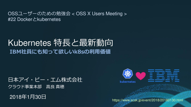 Kubernetes 特長と最新動向
IBM社員にも知って欲しいk8sの利用価値
日本アイ・ビー・エム株式会社
クラウド事業本部 高良 真穂
2018年1月30日
OSSユーザーのための勉強会 < OSS X Users Meeting >
#22 Dockerとkubernetes
https://www.scsk.jp/event/2018/20180130.html
