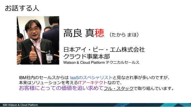 高良 真穂 （たから まほ）
日本アイ・ビー・エム株式会社
クラウド事業本部
Watson & Cloud Platform テクニカルセールス
お話する人
IBM社内のセールスからは IaaSのスペシャリストと見なされ事が多いのですが、
本来はソリューションを考えるITアーキテクトなので、
お客様にとっての価値を追い求めてフル・スタックで取り組んでいます。
