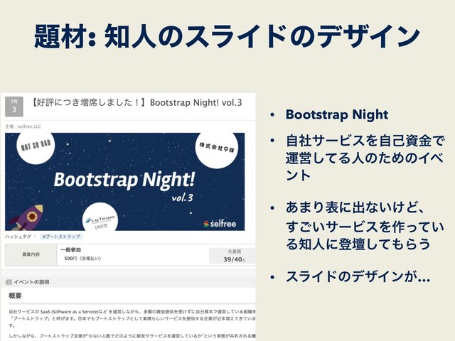 • Bootstrap Night
• ࣗࣾαʔϏεΛࣗݾࢿۚͰ
ӡӦͯ͠ΔਓͷͨΊͷΠϕ
ϯτ
• ͋·Γදʹग़ͳ͍͚Ͳɺ 
͍͢͝αʔϏεΛ࡞͍ͬͯ
Δ஌ਓʹొஃͯ͠΋Β͏
• εϥΠυͷσβΠϯ͕…
୊ࡐ: ஌ਓͷεϥΠυͷσβΠϯ
