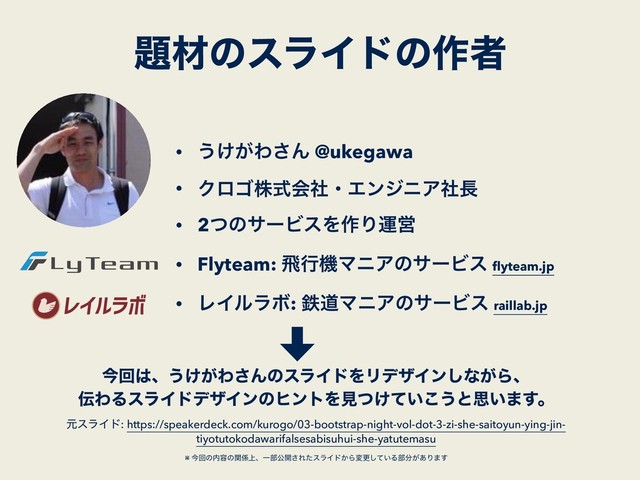 ୊ࡐͷεϥΠυͷ࡞ऀ
• ͏͚͕Θ͞Μ @ukegawa
• ΫϩΰגࣜձࣾɾΤϯδχΞࣾ௕
• 2ͭͷαʔϏεΛ࡞ΓӡӦ
• Flyteam: ඈߦػϚχΞͷαʔϏε ﬂyteam.jp
• ϨΠϧϥϘ: మಓϚχΞͷαʔϏε raillab.jp
ࠓճ͸ɺ͏͚͕Θ͞ΜͷεϥΠυΛϦσβΠϯ͠ͳ͕Βɺ
఻ΘΔεϥΠυσβΠϯͷώϯτΛݟ͚͍ͭͯ͜͏ͱࢥ͍·͢ɻ
ݩεϥΠυ: https://speakerdeck.com/kurogo/03-bootstrap-night-vol-dot-3-zi-she-saitoyun-ying-jin-
tiyotutokodawarifalsesabisuhui-she-yatutemasu 
 
※ ࠓճͷ಺༰ͷؔ܎্ɺҰ෦ެ։͞ΕͨεϥΠυ͔Βมߋ͍ͯ͠Δ෦෼͕͋Γ·͢ 
