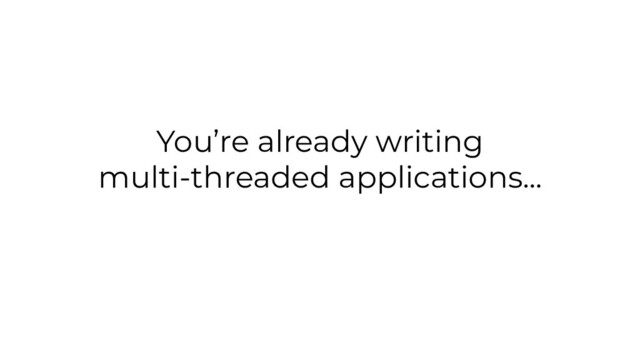 You’re already writing
multi-threaded applications...
