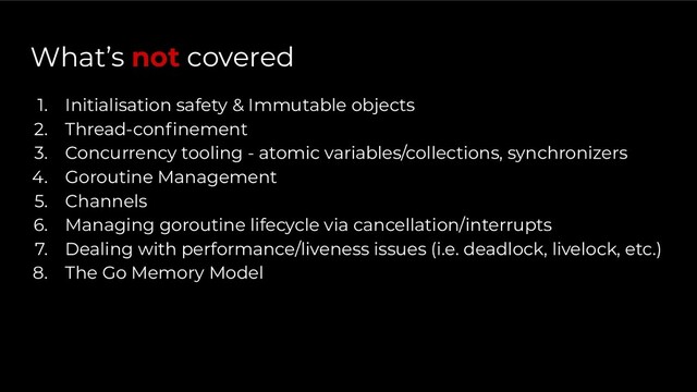 What’s not covered
1. Initialisation safety & Immutable objects
2. Thread-conﬁnement
3. Concurrency tooling - atomic variables/collections, synchronizers
4. Goroutine Management
5. Channels
6. Managing goroutine lifecycle via cancellation/interrupts
7. Dealing with performance/liveness issues (i.e. deadlock, livelock, etc.)
8. The Go Memory Model
