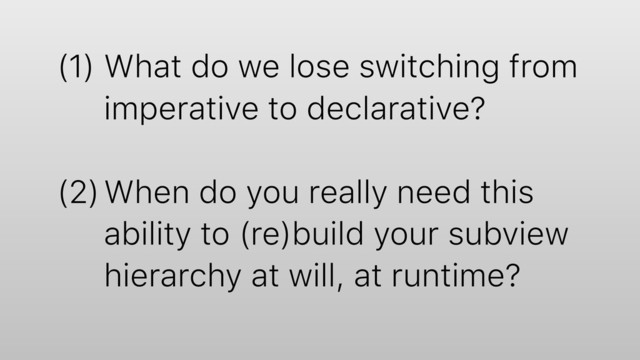 (1) What do we lose switching from
imperative to declarative?
(2)When do you really need this
ability to (re)build your subview
hierarchy at will, at runtime?
