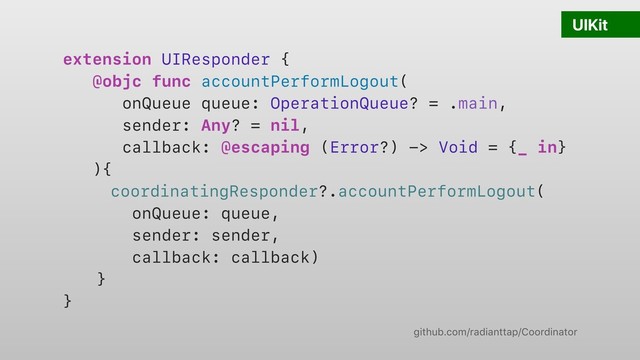 UIKit
extension UIResponder {
@objc func accountPerformLogout(
onQueue queue: OperationQueue? = .main,
sender: Any? = nil,
callback: @escaping (Error?) -> Void = {_ in}
){
coordinatingResponder?.accountPerformLogout(
onQueue: queue,
sender: sender,
callback: callback)
}
}
github.com/radianttap/Coordinator
