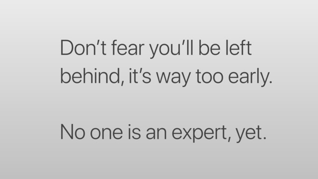 Don’t fear you’ll be left
behind, it’s way too early.
No one is an expert, yet.
