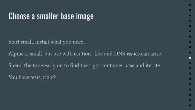 Choose a smaller base image
Start small, install what you need.
Alpine is small, but use with caution. libc and DNS issues can arise.
Spend the time early on to ﬁnd the right container base and iterate.
You have tests, right?
●
●
●
●
●
●
●
●
●
●
●
●
●
●
●
●
●
●
●
●
