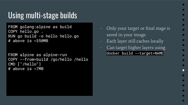 Using multi-stage builds
●
●
●
●
●
●
●
●
●
●
●
●
●
●
●
●
●
●
●
●
FROM golang:alpine as build
COPY hello.go .
RUN go build -o hello hello.go
# above is ~350MB
FROM alpine as alpine-run
COPY --from=build /go/hello /hello
CMD ["/hello"]
# above is ~7MB
- Only your target or ﬁnal stage is
saved in your image.
- Each layer still caches locally
- Can target higher layers using
docker build --target=NAME
