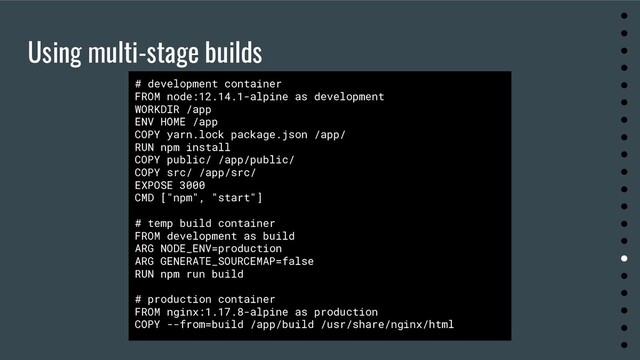 Using multi-stage builds
●
●
●
●
●
●
●
●
●
●
●
●
●
●
●
●
●
●
●
●
# development container
FROM node:12.14.1-alpine as development
WORKDIR /app
ENV HOME /app
COPY yarn.lock package.json /app/
RUN npm install
COPY public/ /app/public/
COPY src/ /app/src/
EXPOSE 3000
CMD ["npm", "start"]
# temp build container
FROM development as build
ARG NODE_ENV=production
ARG GENERATE_SOURCEMAP=false
RUN npm run build
# production container
FROM nginx:1.17.8-alpine as production
COPY --from=build /app/build /usr/share/nginx/html
