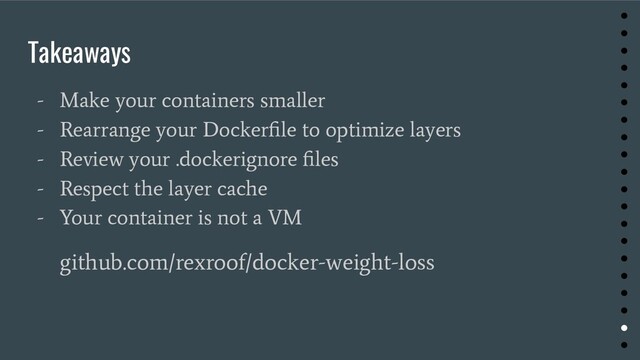 Takeaways
- Make your containers smaller
- Rearrange your Dockerﬁle to optimize layers
- Review your .dockerignore ﬁles
- Respect the layer cache
- Your container is not a VM
github.com/rexroof/docker-weight-loss
●
●
●
●
●
●
●
●
●
●
●
●
●
●
●
●
●
●
●
●
