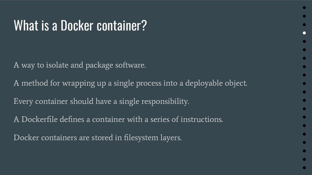 What is a Docker container?
A way to isolate and package software.
A method for wrapping up a single process into a deployable object.
Every container should have a single responsibility.
A Dockerﬁle deﬁnes a container with a series of instructions.
Docker containers are stored in ﬁlesystem layers.
●
●
●
●
●
●
●
●
●
●
●
●
●
●
●
●
●
●
●
●
