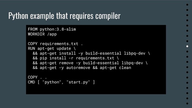 Python example that requires compiler
●
●
●
●
●
●
●
●
●
●
●
●
●
●
●
●
●
●
●
●
FROM python:3.8-slim
WORKDIR /app
COPY requirements.txt .
RUN apt-get update \
&& apt-get install -y build-essential libpq-dev \
&& pip install -r requirements.txt \
&& apt-get remove -y build-essential libpq-dev \
&& apt-get -y autoremove && apt-get clean
COPY . .
CMD [ "python", "start.py" ]
