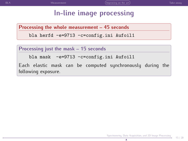 BLA Measurement Improving on the art Take-away
In-line image processing
Processing the whole measurement – 45 seconds
bla herfd -e=9713 -c=config.ini Aufoil1
Processing just the mask – 15 seconds
bla mask -e=9713 -c=config.ini Aufoil1
Each elastic mask can be computed synchronously during the
following exposure.
15 / 20
Spectrometry, Data Acquisition, and 2D Image Processing
