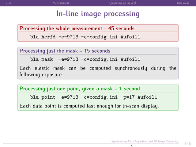 BLA Measurement Improving on the art Take-away
In-line image processing
Processing the whole measurement – 45 seconds
bla herfd -e=9713 -c=config.ini Aufoil1
Processing just the mask – 15 seconds
bla mask -e=9713 -c=config.ini Aufoil1
Each elastic mask can be computed synchronously during the
following exposure.
Processing just one point, given a mask – 1 second
bla point -e=9713 -c=config.ini -p=17 Aufoil1
Each data point is computed fast enough for in-scan display.
15 / 20
Spectrometry, Data Acquisition, and 2D Image Processing
