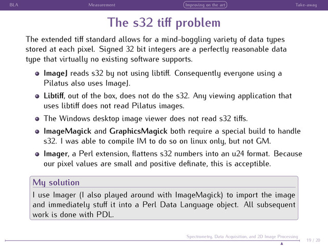 BLA Measurement Improving on the art Take-away
The s32 tiﬀ problem
The extended tiﬀ standard allows for a mind-boggling variety of data types
stored at each pixel. Signed 32 bit integers are a perfectly reasonable data
type that virtually no existing software supports.
ImageJ reads s32 by not using libtiﬀ. Consequently everyone using a
Pilatus also uses ImageJ.
Libtiﬀ, out of the box, does not do the s32. Any viewing application that
uses libtiﬀ does not read Pilatus images.
The Windows desktop image viewer does not read s32 tiﬀs.
ImageMagick and GraphicsMagick both require a special build to handle
s32. I was able to compile IM to do so on linux only, but not GM.
Imager, a Perl extension, ﬂattens s32 numbers into an u24 format. Because
our pixel values are small and positive deﬁnate, this is acceptible.
My solution
I use Imager (I also played around with ImageMagick) to import the image
and immediately stuﬀ it into a Perl Data Language object. All subsequent
work is done with PDL.
19 / 20
Spectrometry, Data Acquisition, and 2D Image Processing

