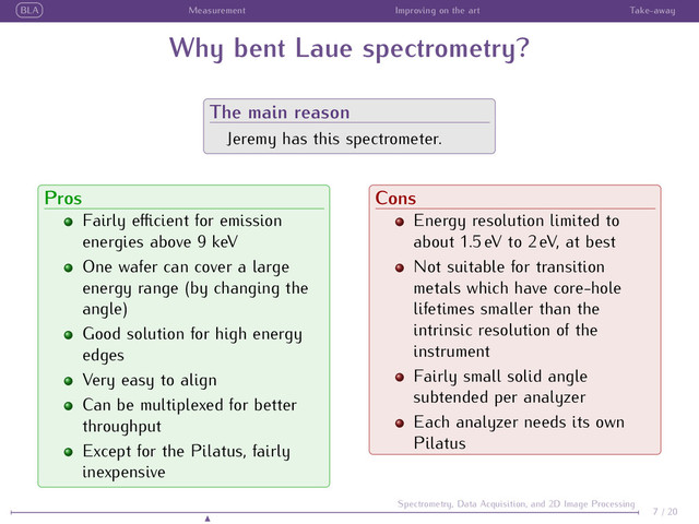 BLA Measurement Improving on the art Take-away
Why bent Laue spectrometry?
The main reason
Jeremy has this spectrometer.
Pros
Fairly eﬃcient for emission
energies above 9 keV
One wafer can cover a large
energy range (by changing the
angle)
Good solution for high energy
edges
Very easy to align
Can be multiplexed for better
throughput
Except for the Pilatus, fairly
inexpensive
Cons
Energy resolution limited to
about 1.5 eV to 2 eV, at best
Not suitable for transition
metals which have core-hole
lifetimes smaller than the
intrinsic resolution of the
instrument
Fairly small solid angle
subtended per analyzer
Each analyzer needs its own
Pilatus
7 / 20
Spectrometry, Data Acquisition, and 2D Image Processing
