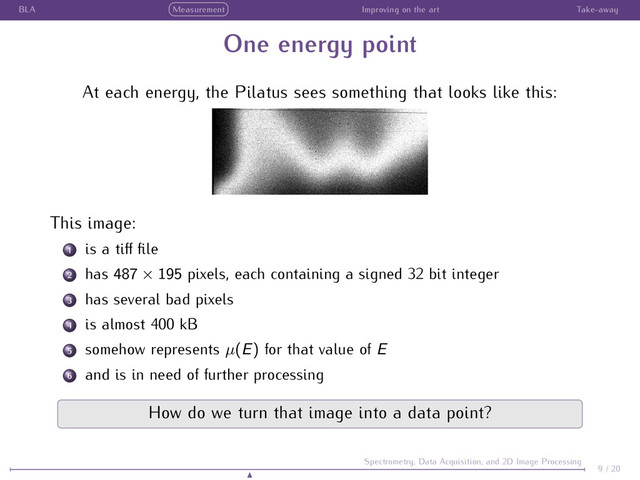BLA Measurement Improving on the art Take-away
One energy point
At each energy, the Pilatus sees something that looks like this:
This image:
1 is a tiﬀ ﬁle
2 has 487 × 195 pixels, each containing a signed 32 bit integer
3 has several bad pixels
4 is almost 400 kB
5 somehow represents µ(E) for that value of E
6 and is in need of further processing
How do we turn that image into a data point?
9 / 20
Spectrometry, Data Acquisition, and 2D Image Processing
