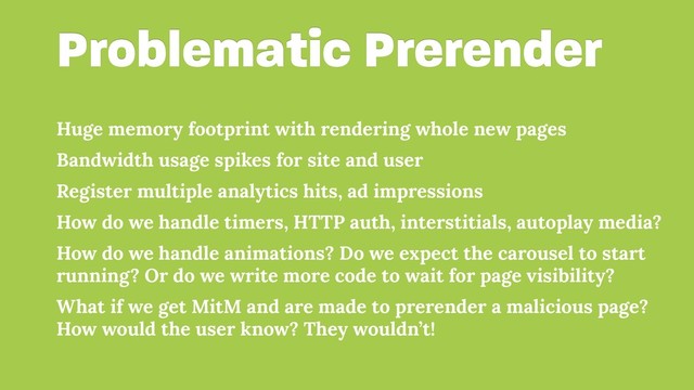 Problematic Prerender
Huge memory footprint with rendering whole new pages
Bandwidth usage spikes for site and user
Register multiple analytics hits, ad impressions
How do we handle timers, HTTP auth, interstitials, autoplay media?
How do we handle animations? Do we expect the carousel to start
running? Or do we write more code to wait for page visibility?
What if we get MitM and are made to prerender a malicious page?
How would the user know? They wouldn’t!
