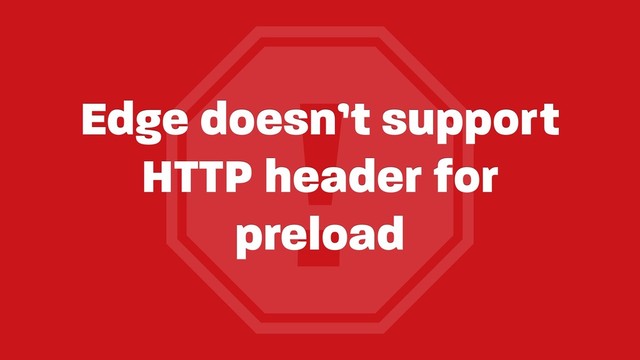 !
Edge doesn’t support
HTTP header for
preload
