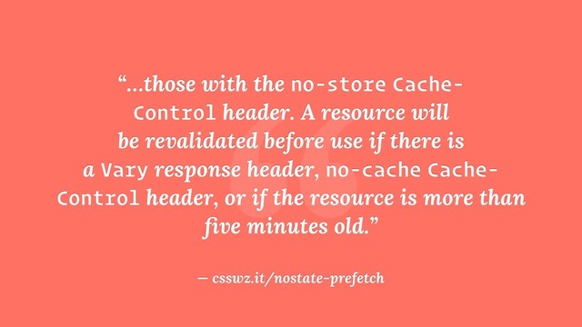 “
“…those with the no-store Cache-
Control header. A resource will
be revalidated before use if there is
a Vary response header, no-cache Cache-
Control header, or if the resource is more than
ﬁve minutes old.”
— csswz.it/nostate-prefetch
