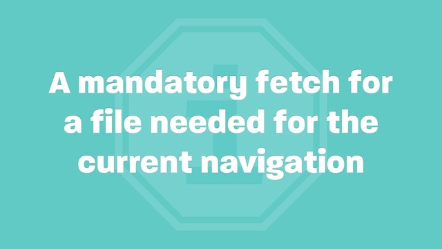 i
A mandatory fetch for
a file needed for the
current navigation
