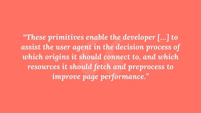 “
“These primitives enable the developer […] to
assist the user agent in the decision process of
which origins it should connect to, and which
resources it should fetch and preprocess to
improve page performance.”
