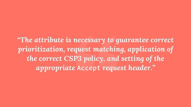 “
“The attribute is necessary to guarantee correct
prioritization, request matching, application of
the correct CSP3 policy, and setting of the
appropriate Accept request header.”
