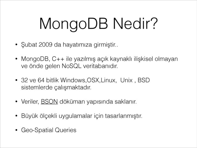 MongoDB Nedir?
• Şubat 2009 da hayatımıza girmiştir..
• MongoDB, C++ ile yazılmış açık kaynaklı ilişkisel olmayan
ve önde gelen NoSQL veritabanıdır.
• 32 ve 64 bitlik Windows,OSX,Linux, Unix , BSD
sistemlerde çalışmaktadır.
• Veriler, BSON döküman yapısında saklanır.
• Büyük ölçekli uygulamalar için tasarlanmıştır.
• Geo-Spatial Queries
