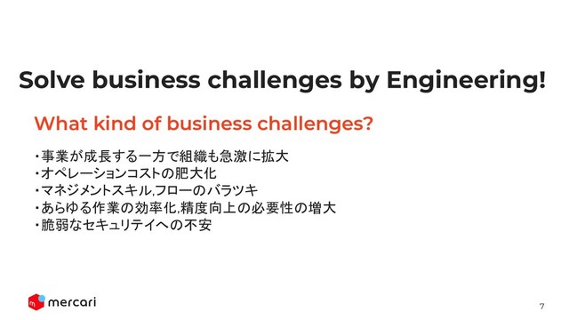 7
Conﬁdential - Do Not Share
What kind of business challenges?
・事業が成長する一方で組織も急激に拡大 
・オペレーションコストの肥大化 
・マネジメントスキル,フローのバラツキ 
・あらゆる作業の効率化,精度向上の必要性の増大 
・脆弱なセキュリテイへの不安 
Solve business challenges by Engineering!
