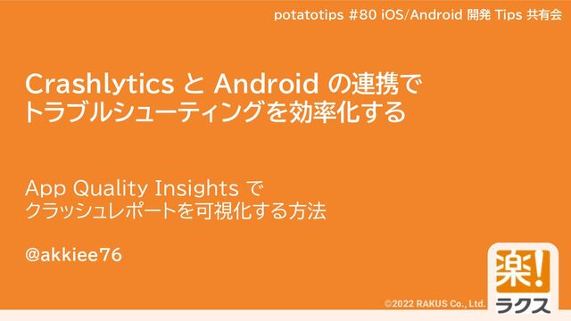 potatotips #80
©2022 RAKUS Co., Ltd.
Crashlytics と Android の連携で
トラブルシューティングを効率化する
App Quality Insights で
クラッシュレポートを可視化する方法
@akkiee76
potatotips #80 iOS/Android 開発 Tips 共有会

