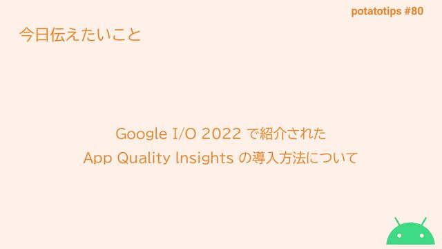 potatotips #80
今日伝えたいこと
Google I/O 2022 で紹介された
App Quality lnsights の導入方法について
