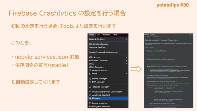 potatotips #80
Firebase Crashlytics の設定を行う場合
初回の設定を行う場合、Tools より設定を行います
このとき、
・ google-services.json 追加
・ 依存関係の宣言（gradle）
も自動設定してくれます
