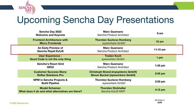 © 2022 Sencha Inc. #SenchaCon22
Sencha Day 2022
Welcome and Keynote
Marc Gusmano
Sencha Product Architect
9 am
Frontend Architecture with
Micro Frontends
Thorsten Suckow-Homberg
eyeworkers GmbH
10 am
An Early Preview of
Sencha Rapid ExtJS
Marc Gusmano
Sencha Product Architect
11:15 am
User Experience -
Good Code is not the only thing
Tosten Koch
eyeworkers GmbH
1 pm
Sencha’s React Grid
GRUI
Marc Gusmano
Sencha Product Architect
1:45 pm
Customer Success Story:
Reflex Solutions Pro
Christoph Brand (mysystems GmbH)
Simon Buckel (eyeworkers GmbH)
2:45 pm
NPM in Sencha Projects &
Build Pipeline
Thorsten Suckow-Homberg
eyeworkers GmbH
3:30 pm
Model Schemer:
What does it do and what alternatives are there?
Thorsten Dinkheller
Sencha ExtJS MVP
4:15 pm
Upcoming Sencha Day Presentations
All times in
UHR
