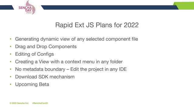 © 2022 Sencha Inc. #SenchaCon22
Rapid Ext JS Plans for 2022
• Generating dynamic view of any selected component file
• Drag and Drop Components
• Editing of Configs
• Creating a View with a context menu in any folder
• No metadata boundary – Edit the project in any IDE
• Download SDK mechanism
• Upcoming Beta
