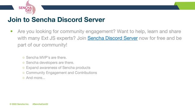 © 2022 Sencha Inc. #SenchaCon22
Join to Sencha Discord Server
• Are you looking for community engagement? Want to help, learn and share
with many Ext JS experts? Join Sencha Discord Server now for free and be
part of our community!
○ Sencha MVP’s are there.
○ Sencha developers are there.
○ Expand awareness of Sencha products
○ Community Engagement and Contributions
○ And more...
