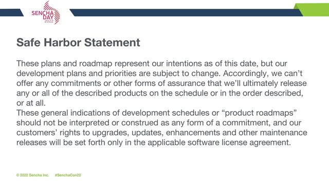 © 2022 Sencha Inc. #SenchaCon22
Safe Harbor Statement
These plans and roadmap represent our intentions as of this date, but our
development plans and priorities are subject to change. Accordingly, we can’t
offer any commitments or other forms of assurance that we’ll ultimately release
any or all of the described products on the schedule or in the order described,
or at all.
These general indications of development schedules or “product roadmaps”
should not be interpreted or construed as any form of a commitment, and our
customers’ rights to upgrades, updates, enhancements and other maintenance
releases will be set forth only in the applicable software license agreement.
