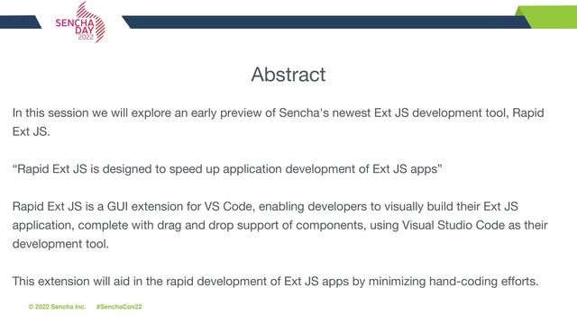 © 2022 Sencha Inc. #SenchaCon22
Abstract
In this session we will explore an early preview of Sencha's newest Ext JS development tool, Rapid
Ext JS.
“Rapid Ext JS is designed to speed up application development of Ext JS apps”
Rapid Ext JS is a GUI extension for VS Code, enabling developers to visually build their Ext JS
application, complete with drag and drop support of components, using Visual Studio Code as their
development tool.
This extension will aid in the rapid development of Ext JS apps by minimizing hand-coding efforts.
