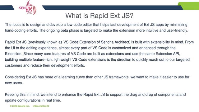 © 2022 Sencha Inc. #SenchaCon22
What is Rapid Ext JS?
The focus is to design and develop a low-code editor that helps fast development of Ext JS apps by minimizing
hand-coding efforts. The ongoing beta phase is targeted to make the extension more intuitive and user-friendly.
Rapid Ext JS (previously known as VS Code Extension of Sencha Architect) is built with extensibility in mind. From
the UI to the editing experience, almost every part of VS Code is customized and enhanced through the
Extension. Since many core features of VS Code are built as extensions and use the same Extension API,
building multiple feature-rich, lightweight VS Code extensions is the direction to quickly reach out to our targeted
customers and reduce their development efforts.
Considering Ext JS has more of a learning curve than other JS frameworks, we want to make it easier to use for
new users.
Keeping this in mind, we intend to enhance the Rapid Ext JS to support the drag and drop of components and
update configurations in real time.
