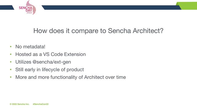 © 2022 Sencha Inc. #SenchaCon22
How does it compare to Sencha Architect?
• No metadata!
• Hosted as a VS Code Extension
• Utilizes @sencha/ext-gen
• Still early in lifecycle of product
• More and more functionality of Architect over time
