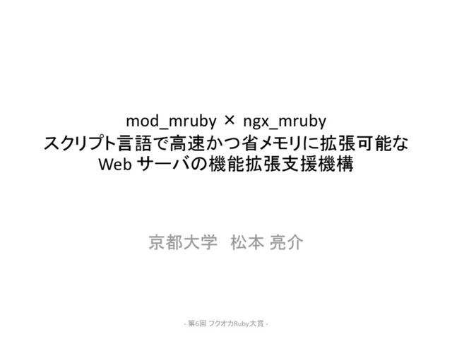 mod_mruby × ngx_mruby
スクリプト言語で高速かつ省メモリに拡張可能な
Web サーバの機能拡張支援機構
京都大学 松本 亮介
- 第6回 フクオカRuby大賞 -
