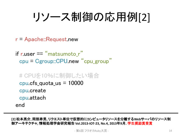 リソース制御の応用例[2]
r = Apache::Request.new
if r.user == “matsumoto_r”
cpu = Cgroup::CPU.new “cpu_group”
# CPUを10％に制御したい場合
cpu.cfs_quota_us = 10000
cpu.create
cpu.attach
end
[2] 松本亮介, 岡部寿男, リクエスト単位で仮想的にコンピュータリソースを分離するWebサーバのリソース制
御アーキテクチャ, 情報処理学会研究報告 Vol.2013-IOT-23, No.4, 2013年9月. 学生奨励賞受賞
- 第6回 フクオカRuby大賞 - 14
