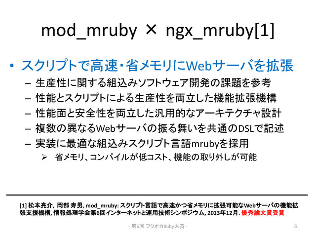 mod_mruby × ngx_mruby[1]
• スクリプトで高速・省メモリにWebサーバを拡張
– 生産性に関する組込みソフトウェア開発の課題を参考
– 性能とスクリプトによる生産性を両立した機能拡張機構
– 性能面と安全性を両立した汎用的なアーキテクチャ設計
– 複数の異なるWebサーバの振る舞いを共通のDSLで記述
– 実装に最適な組込みスクリプト言語mrubyを採用
 省メモリ、コンパイルが低コスト、機能の取り外しが可能
[1] 松本亮介，岡部 寿男, mod_mruby: スクリプト言語で高速かつ省メモリに拡張可能なWebサーバの機能拡
張支援機構, 情報処理学会第6回インターネットと運用技術シンポジウム, 2013年12月. 優秀論文賞受賞
- 第6回 フクオカRuby大賞 - 6
