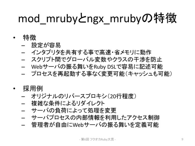 mod_mrubyとngx_mrubyの特徴
• 特徴
– 設定が容易
– インタプリタを共有する事で高速・省メモリに動作
– スクリプト間でグローバル変数やクラスの干渉を防止
– Webサーバの振る舞いをRuby DSLで容易に記述可能
– プロセスを再起動する事なく変更可能（キャッシュも可能）
• 採用例
– オリジナルのリバースプロキシ（20行程度）
– 複雑な条件によるリダイレクト
– サーバの負荷によって処理を変更
– サーバプロセスの内部情報を利用したアクセス制御
– 管理者が自由にWebサーバの振る舞いを定義可能
- 第6回 フクオカRuby大賞 - 9
