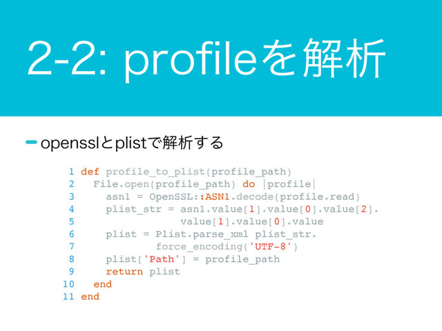 QSPpMFΛղੳ
PQFOTTMͱQMJTUͰղੳ͢Δ
1 def profile_to_plist(profile_path)
2 File.open(profile_path) do |profile|
3 asn1 = OpenSSL::ASN1.decode(profile.read)
4 plist_str = asn1.value[1].value[0].value[2].
5 value[1].value[0].value
6 plist = Plist.parse_xml plist_str.
7 force_encoding('UTF-8')
8 plist['Path'] = profile_path
9 return plist
10 end
11 end
