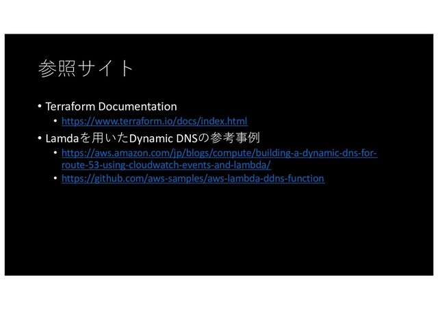 参照サイト
• Terraform Documentation
• https://www.terraform.io/docs/index.html
• Lamdaを⽤いたDynamic DNSの参考事例
• https://aws.amazon.com/jp/blogs/compute/building-a-dynamic-dns-for-
route-53-using-cloudwatch-events-and-lambda/
• https://github.com/aws-samples/aws-lambda-ddns-function
