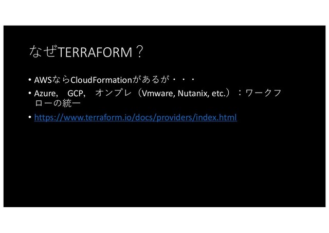 なぜTERRAFORM？
• AWSならCloudFormationがあるが・・・
• Azure， GCP， オンプレ（Vmware, Nutanix, etc.）：ワークフ
ローの統⼀
• https://www.terraform.io/docs/providers/index.html
