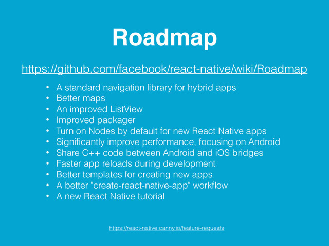 Roadmap
https://github.com/facebook/react-native/wiki/Roadmap
https://react-native.canny.io/feature-requests
• A standard navigation library for hybrid apps
• Better maps
• An improved ListView
• Improved packager
• Turn on Nodes by default for new React Native apps
• Signiﬁcantly improve performance, focusing on Android
• Share C++ code between Android and iOS bridges
• Faster app reloads during development
• Better templates for creating new apps
• A better "create-react-native-app" workﬂow
• A new React Native tutorial
