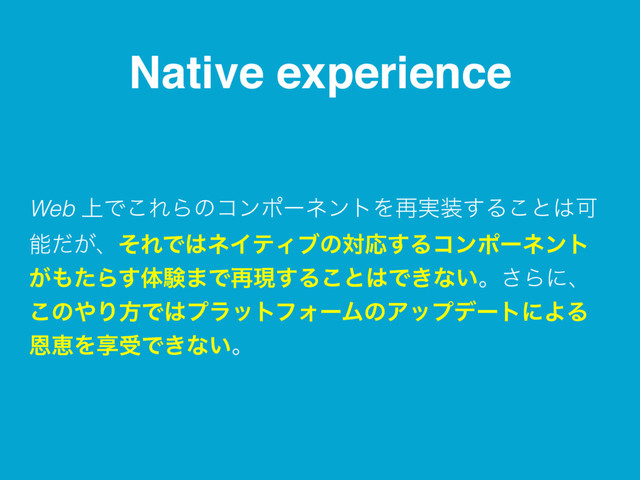 Native experience
Web ্Ͱ͜ΕΒͷίϯϙʔωϯτΛ࠶࣮૷͢Δ͜ͱ͸Մ
ೳ͕ͩɺͦΕͰ͸ωΠςΟϒͷରԠ͢Δίϯϙʔωϯτ
͕΋ͨΒ͢ମݧ·Ͱ࠶ݱ͢Δ͜ͱ͸Ͱ͖ͳ͍ɻ͞Βʹɺ
͜ͷ΍ΓํͰ͸ϓϥοτϑΥʔϜͷΞοϓσʔτʹΑΔ
ԸܙΛڗडͰ͖ͳ͍ɻ
