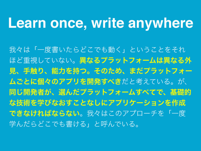 Learn once, write anywhere
զʑ͸ʮҰ౓ॻ͍ͨΒͲ͜Ͱ΋ಈ͘ʯͱ͍͏͜ͱΛͦΕ
΄Ͳॏࢹ͍ͯ͠ͳ͍ɻҟͳΔϓϥοτϑΥʔϜ͸ҟͳΔ֎
ݟɺख৮ΓɺೳྗΛ࣋ͭɻͦͷͨΊɺ·ͩϓϥοτϑΥʔ
Ϝ͝ͱʹݸʑͷΞϓϦΛ։ൃ͢΂͖ͩͱߟ͍͑ͯΔɻ͕ɺ
ಉ͡։ൃऀ͕ɺબΜͩϓϥοτϑΥʔϜ͢΂ͯͰɺجૅత
ͳٕज़Λֶͼͳ͓͢͜ͱͳ͠ʹΞϓϦέʔγϣϯΛ࡞੒
Ͱ͖ͳ͚Ε͹ͳΒͳ͍ɻզʑ͸͜ͷΞϓϩʔνΛʮҰ౓
ֶΜͩΒͲ͜Ͱ΋ॻ͚ΔʯͱݺΜͰ͍Δɻ
